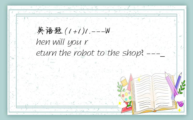 英语题（1+1）1.---When will you return the robot to the shop?---_