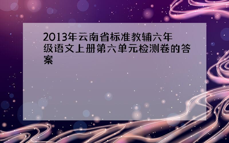 2013年云南省标准教辅六年级语文上册第六单元检测卷的答案