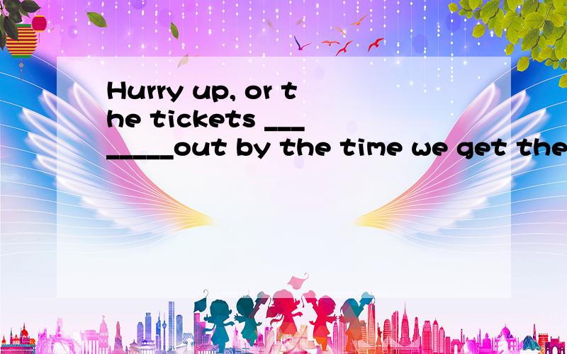 Hurry up, or the tickets ________out by the time we get ther