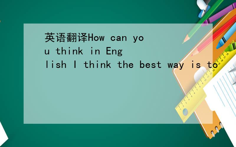 英语翻译How can you think in English I think the best way is to