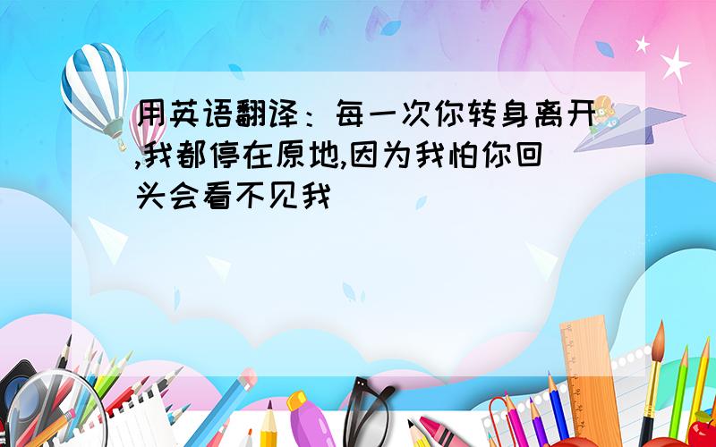 用英语翻译：每一次你转身离开,我都停在原地,因为我怕你回头会看不见我