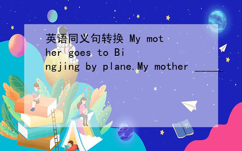 英语同义句转换 My mother goes to Bingjing by plane.My mother _____