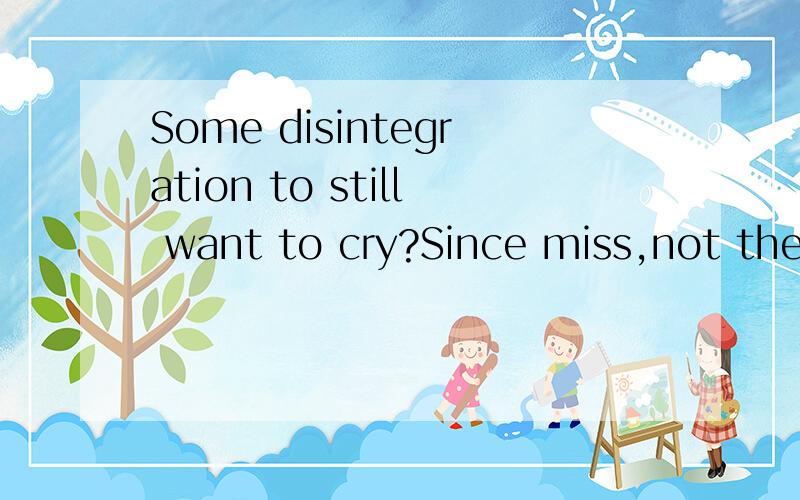 Some disintegration to still want to cry?Since miss,not the
