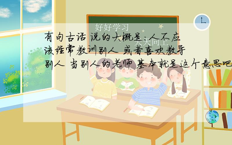 有句古话 说的大概是：人不应该经常教训别人 或者喜欢教导别人 当别人的老师 基本就是这个意思吧