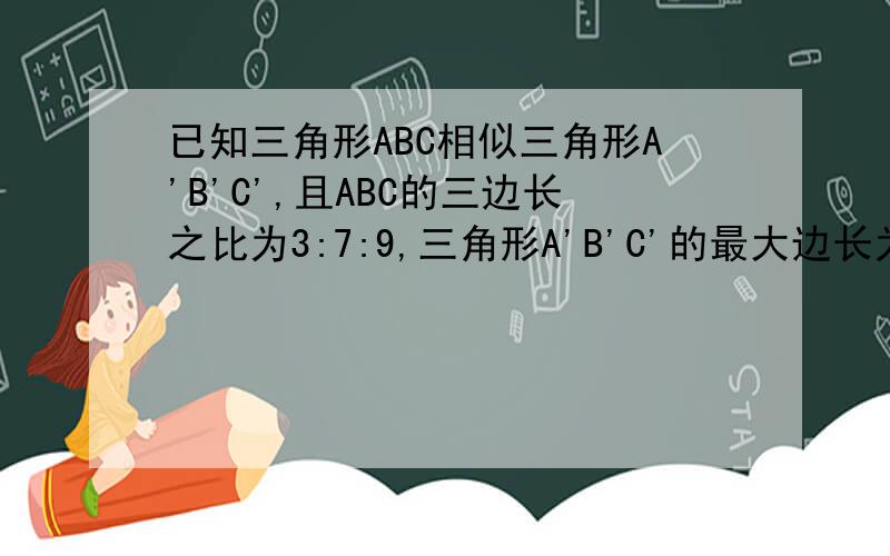 已知三角形ABC相似三角形A'B'C',且ABC的三边长之比为3:7:9,三角形A'B'C'的最大边长为27cm,求三角