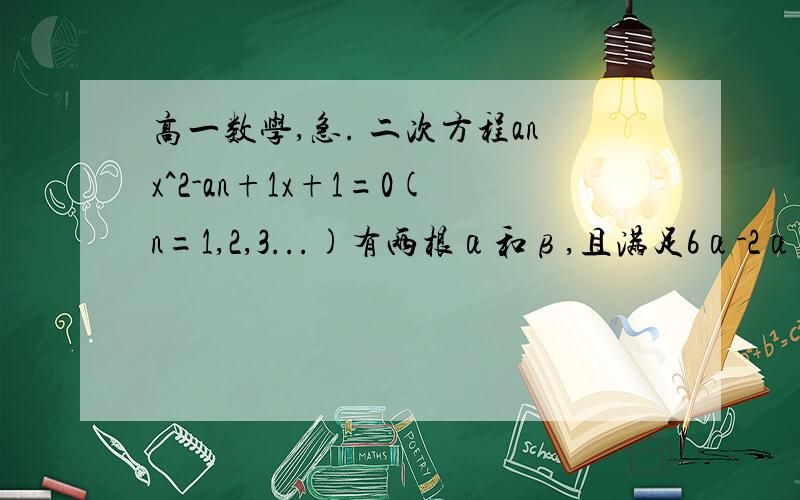 高一数学,急. 二次方程anx^2-an+1x+1=0(n=1,2,3...)有两根α和β,且满足6α-2αβ+6β=3