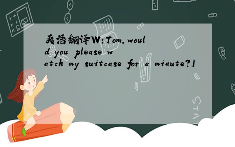 英语翻译W:Tom,would you please watch my suitcase for a minute?I