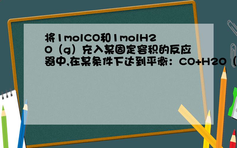 将1molCO和1molH2O（g）充入某固定容积的反应器中,在某条件下达到平衡：CO+H2O（g）==CO2+H2,此