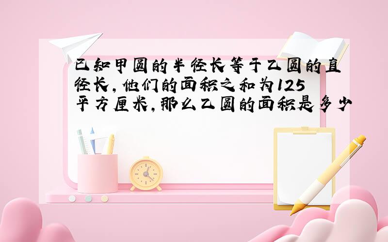 已知甲圆的半径长等于乙圆的直径长,他们的面积之和为125平方厘米,那么乙圆的面积是多少