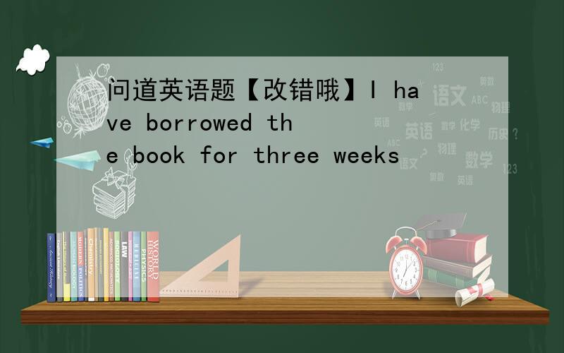 问道英语题【改错哦】I have borrowed the book for three weeks