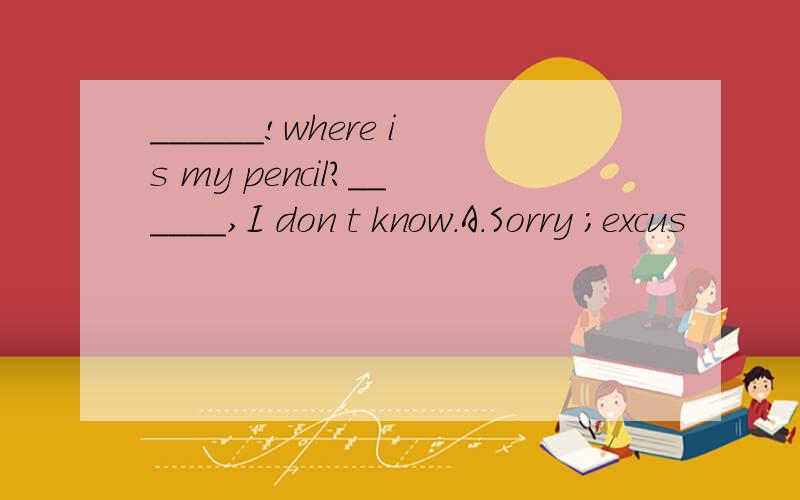 ______!where is my pencil?______,I don t know.A.Sorry ；excus