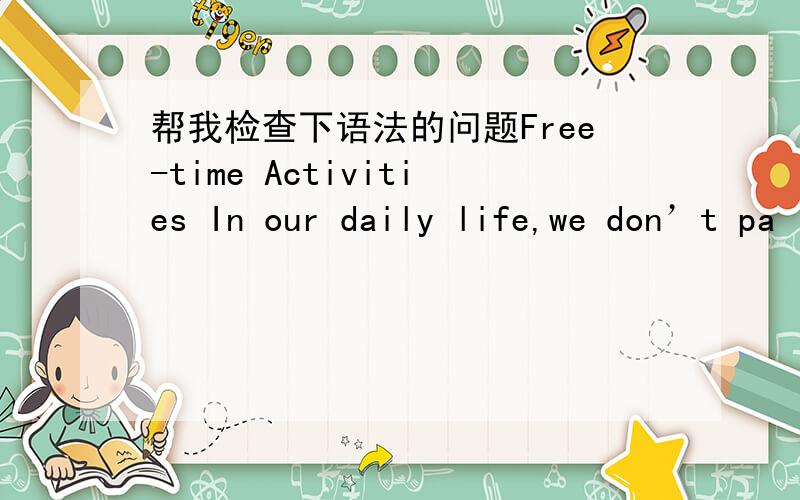 帮我检查下语法的问题Free-time Activities In our daily life,we don’t pa