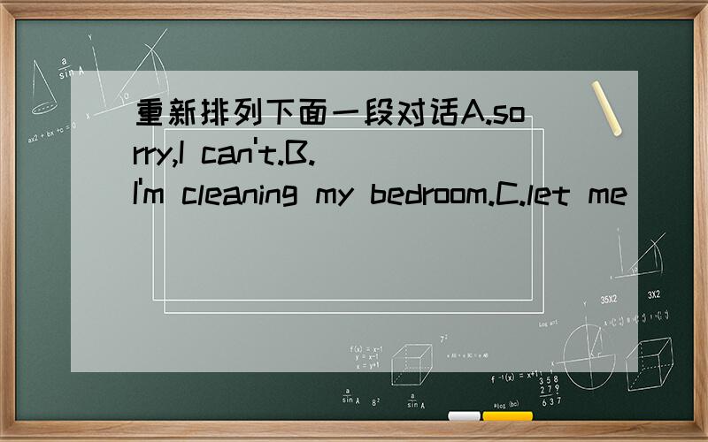 重新排列下面一段对话A.sorry,I can't.B.I'm cleaning my bedroom.C.let me