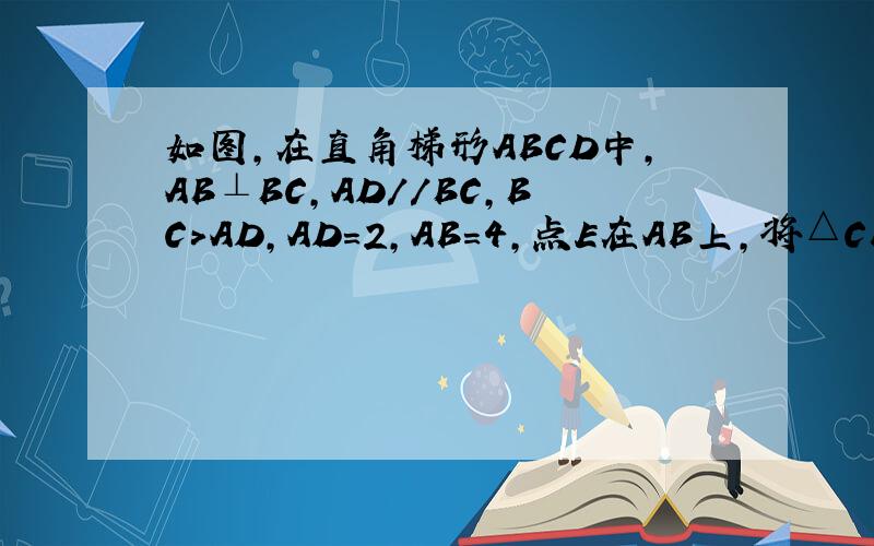 如图,在直角梯形ABCD中,AB⊥BC,AD//BC,BC>AD,AD=2,AB=4,点E在AB上,将△CBE沿CE翻折