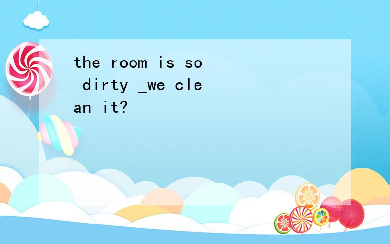 the room is so dirty _we clean it?