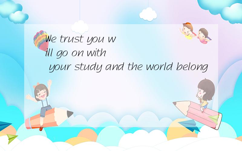 We trust you will go on with your study and the world belong