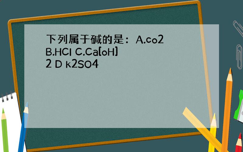 下列属于碱的是：A.co2 B.HCI C.Ca[oH]2 D k2SO4