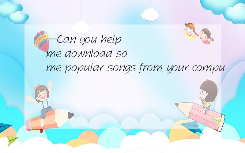 —Can you help me download some popular songs from your compu