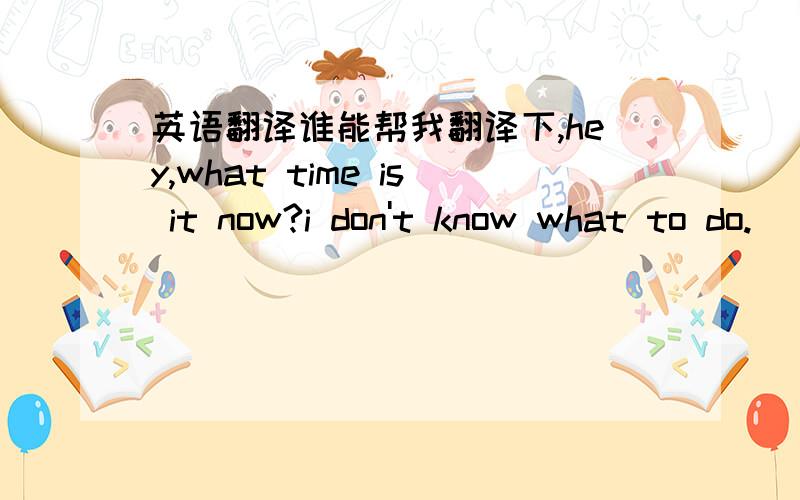 英语翻译谁能帮我翻译下,hey,what time is it now?i don't know what to do.