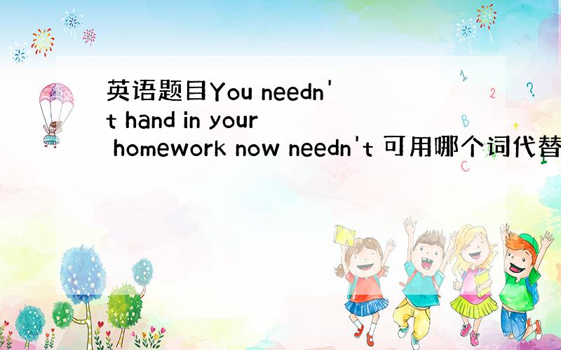 英语题目You needn't hand in your homework now needn't 可用哪个词代替?A.