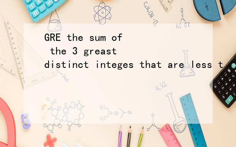 GRE the sum of the 3 greast distinct integes that are less t