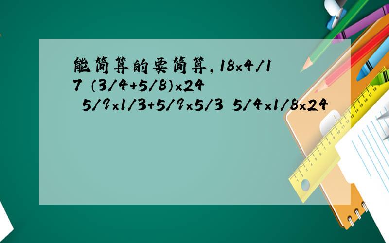 能简算的要简算,18×4/17 （3/4+5/8）×24 5/9×1/3+5/9×5/3 5/4×1/8×24