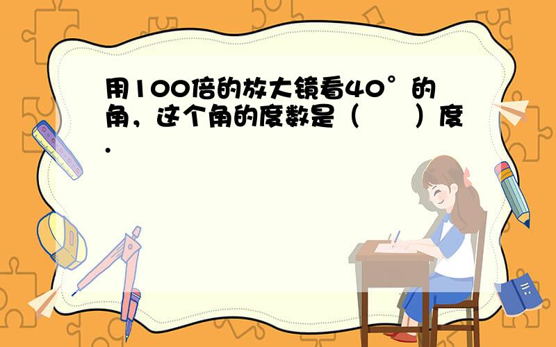 用100倍的放大镜看40°的角，这个角的度数是（　　）度.