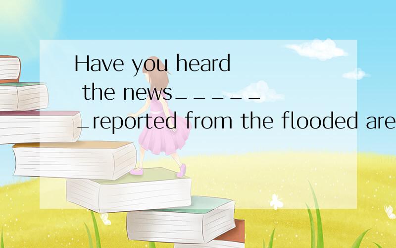 Have you heard the news______reported from the flooded area?
