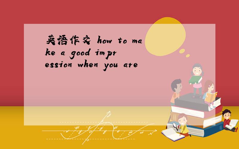 英语作文 how to make a good impression when you are