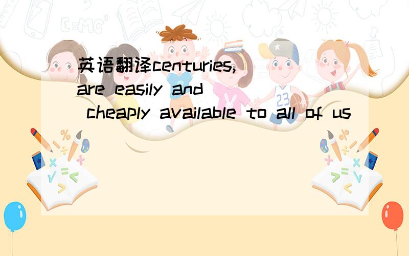英语翻译centuries,are easily and cheaply available to all of us