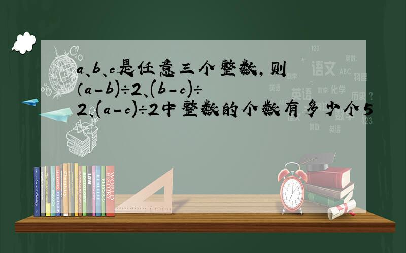 a、b、c是任意三个整数,则（a－b)÷2、(b－c)÷2、(a－c)÷2中整数的个数有多少个5