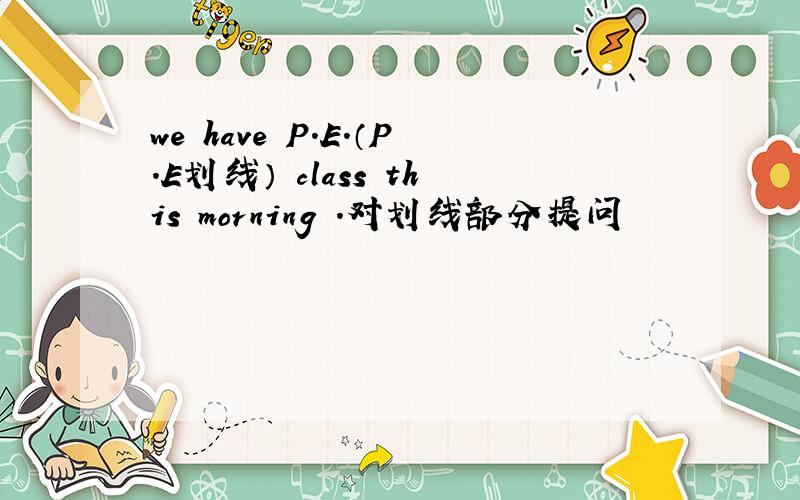 we have P.E.（P.E划线） class this morning .对划线部分提问