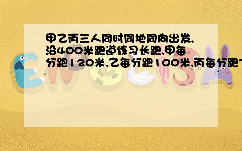 甲乙丙三人同时同地同向出发,沿400米跑道练习长跑,甲每分跑120米,乙每分跑100米,丙每分跑75米,多少