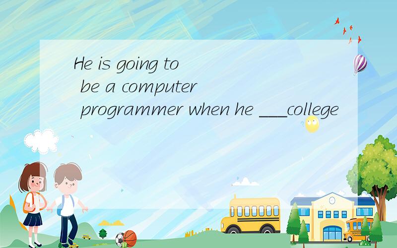 He is going to be a computer programmer when he ___college