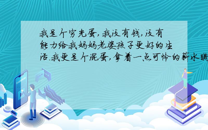 我是个穷光蛋,我没有钱,没有能力给我妈妈老婆孩子更好的生活.我更是个混蛋,拿着一点可怜的薪水瞒着老婆创业结果失败,现在已