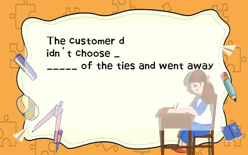 The customer didn’t choose ______ of the ties and went away