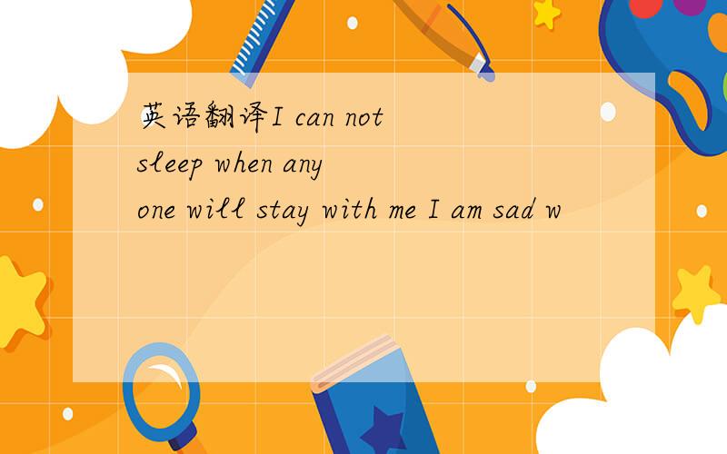 英语翻译I can not sleep when anyone will stay with me I am sad w