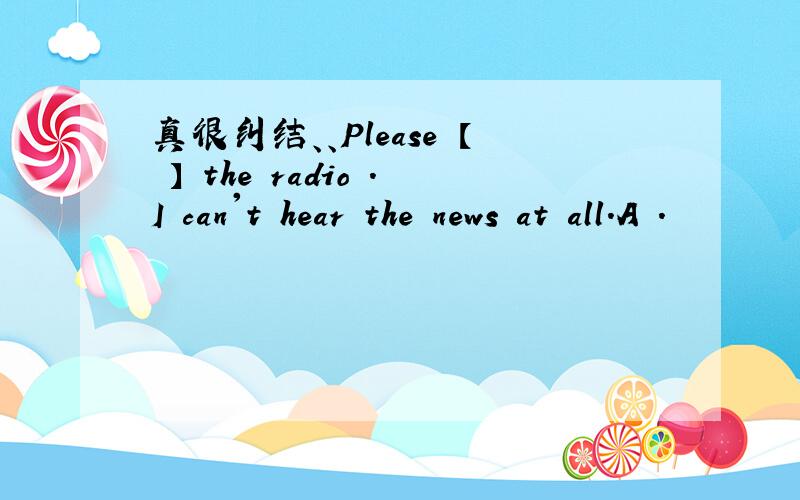 真很纠结、、Please 【 】 the radio .I can't hear the news at all.A .
