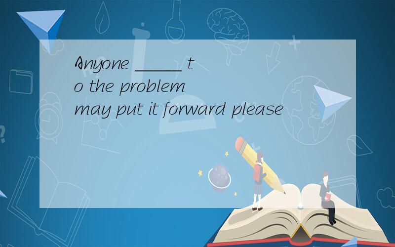Anyone _____ to the problem may put it forward please