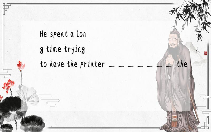 He spent a long time trying to have the printer _______ the