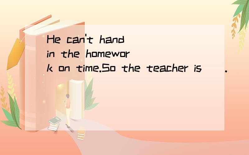 He can't hand in the homework on time.So the teacher is＿＿.