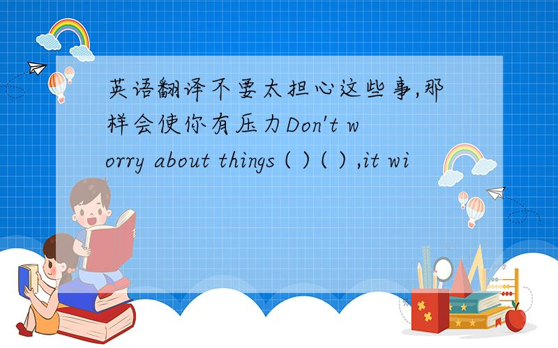 英语翻译不要太担心这些事,那样会使你有压力Don't worry about things ( ) ( ) ,it wi