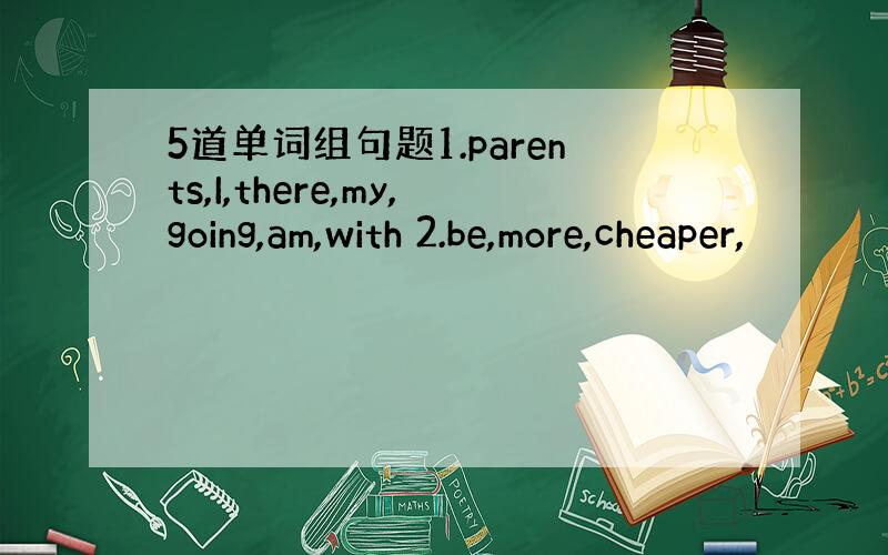 5道单词组句题1.parents,I,there,my,going,am,with 2.be,more,cheaper,