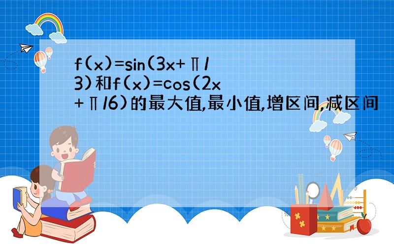 f(x)=sin(3x+∏/3)和f(x)=cos(2x+∏/6)的最大值,最小值,增区间,减区间