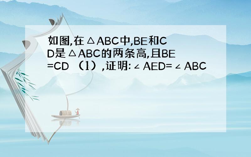 如图,在△ABC中,BE和CD是△ABC的两条高,且BE=CD （1）,证明:∠AED=∠ABC