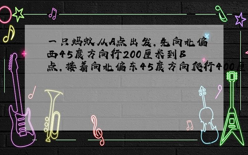 一只蚂蚁从A点出发,先向北偏西45度方向行200厘米到B点,接着向北偏东45度方向爬行400厘米到C点