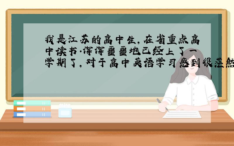 我是江苏的高中生,在省重点高中读书.浑浑噩噩地已经上了一学期了,对于高中英语学习感到很茫然,和初中的简直是天壤地别.这次