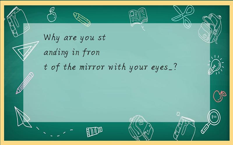 Why are you standing in front of the mirror with your eyes_?