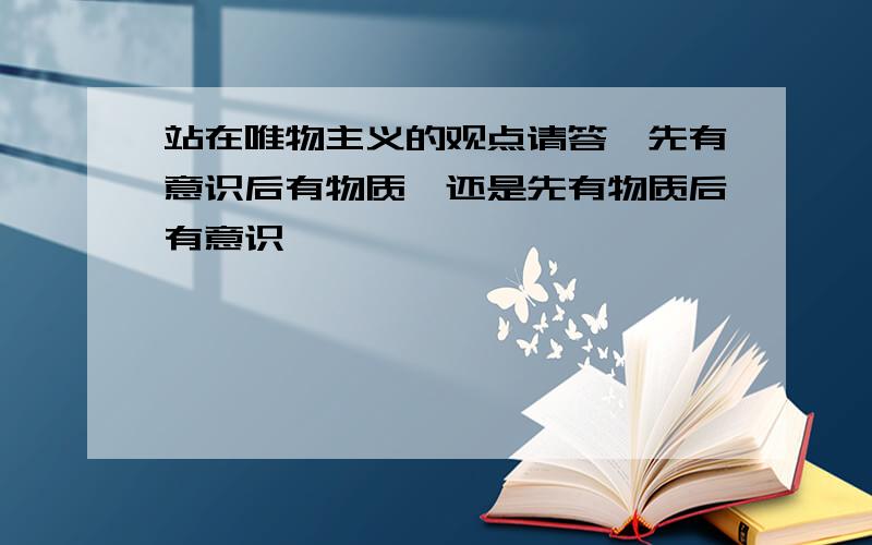 站在唯物主义的观点请答,先有意识后有物质,还是先有物质后有意识,