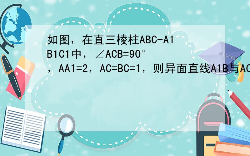 如图，在直三棱柱ABC-A1B1C1中，∠ACB=90°，AA1=2，AC=BC=1，则异面直线A1B与AC所成角的大小